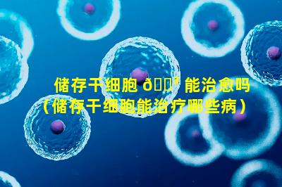储存干细胞 🌳 能治愈吗（储存干细胞能治疗哪些病）